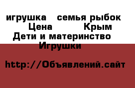 игрушка “ семья рыбок“  › Цена ­ 400 - Крым Дети и материнство » Игрушки   